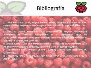 Bibliografía
[1]. Mas Hernández Jordi, Megías Jiménez David, González Barahona Jesús M.
Soane Pascual Joaquín, Robles Gregorio. Introducción al software libre. UOC.
2008.
[2].Gonzáles Gómez. Hardware Libre: Conociendo las «tripas». Universidad
Autónoma de Madrid. Recuperado el 9 septiembre 2013 de
http://www.iearobotics.com/personal/juan/conferencias/conf27/download/h
ardware-libre-uam-mar-2007.pdf
[3].Diario turing. ¿Qué es el Hardware Libre?. Recuperado el 9 septiembre 2013
de http://www.eldiario.es/turing/Hardware-Libre_0_139986451.html
[4]. Richardson Matt, Wallace Shawn . Getting Started with Raspberry Pi.
O’Reilly. 2013
[5]. Membrey Peter, Hows David. Learn Raspberry Pi with Linux. Technology in
Action. 2013

 