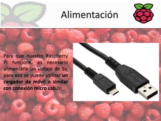 Alimentación

Para que nuestro Raspberry
Pi funcione, es necesario
alimentarle un voltaje de 5v,
para eso se puede utilizar un
cargador de móvil o similar
con conexión micro usb.[5]

 