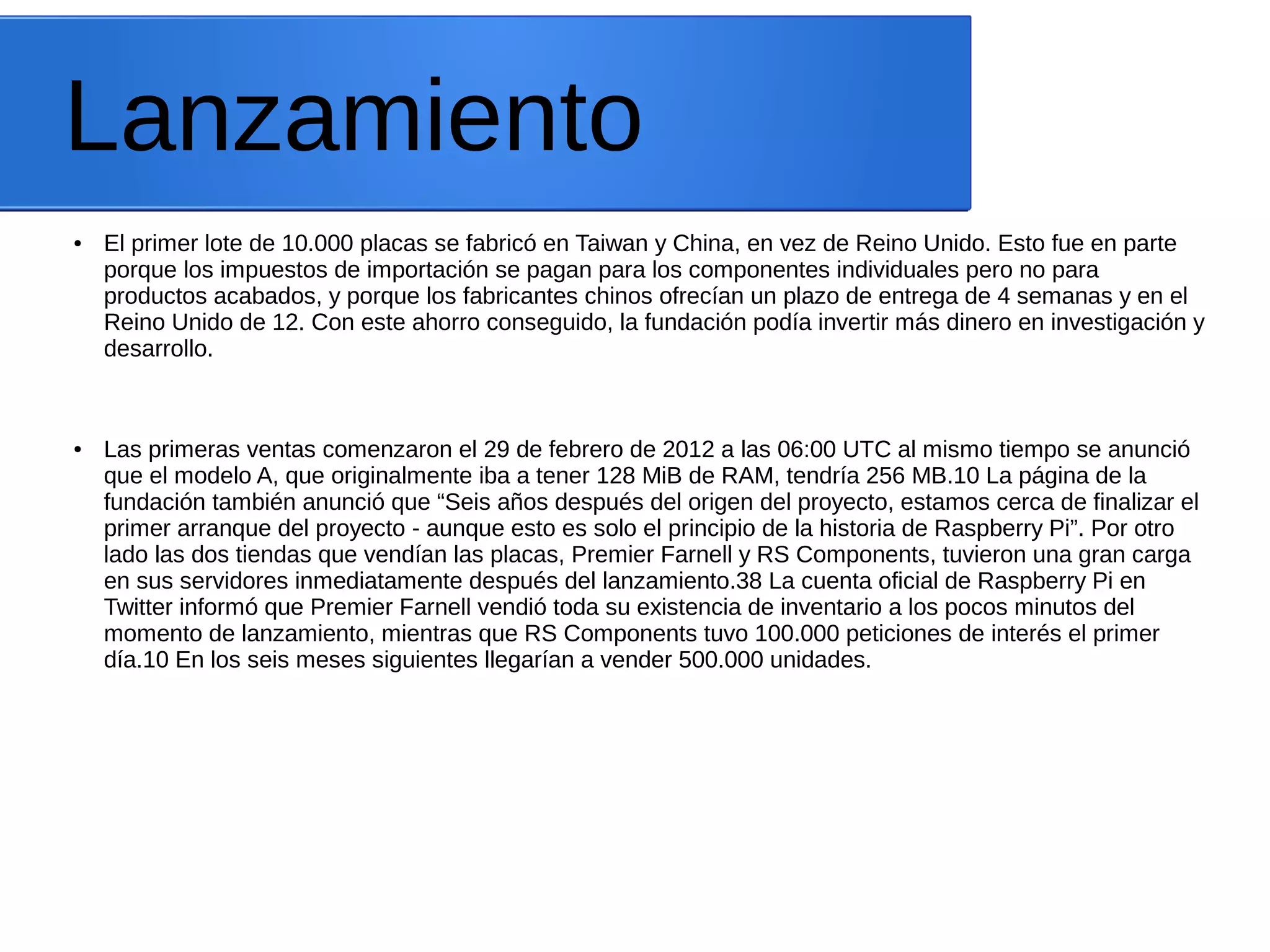 Lanzamiento
● El primer lote de 10.000 placas se fabricó en Taiwan y China, en vez de Reino Unido. Esto fue en parte
porque los impuestos de importación se pagan para los componentes individuales pero no para
productos acabados, y porque los fabricantes chinos ofrecían un plazo de entrega de 4 semanas y en el
Reino Unido de 12. Con este ahorro conseguido, la fundación podía invertir más dinero en investigación y
desarrollo.
● Las primeras ventas comenzaron el 29 de febrero de 2012 a las 06:00 UTC al mismo tiempo se anunció
que el modelo A, que originalmente iba a tener 128 MiB de RAM, tendría 256 MB.10 La página de la
fundación también anunció que “Seis años después del origen del proyecto, estamos cerca de finalizar el
primer arranque del proyecto - aunque esto es solo el principio de la historia de Raspberry Pi”. Por otro
lado las dos tiendas que vendían las placas, Premier Farnell y RS Components, tuvieron una gran carga
en sus servidores inmediatamente después del lanzamiento.38 La cuenta oficial de Raspberry Pi en
Twitter informó que Premier Farnell vendió toda su existencia de inventario a los pocos minutos del
momento de lanzamiento, mientras que RS Components tuvo 100.000 peticiones de interés el primer
día.10 En los seis meses siguientes llegarían a vender 500.000 unidades.
 
