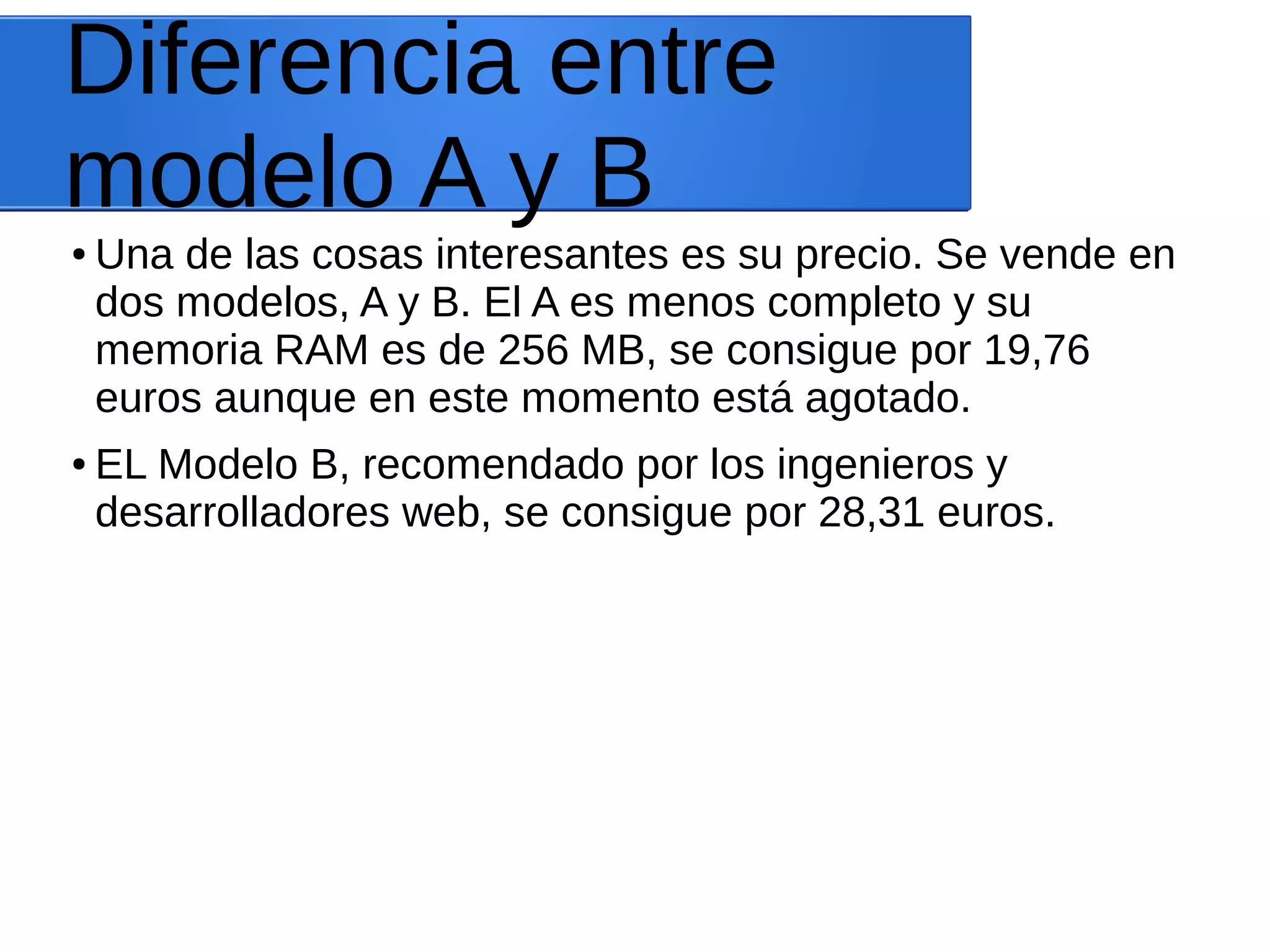 Diferencia entre
modelo A y B
● Una de las cosas interesantes es su precio. Se vende en
dos modelos, A y B. El A es menos completo y su
memoria RAM es de 256 MB, se consigue por 19,76
euros aunque en este momento está agotado.
● EL Modelo B, recomendado por los ingenieros y
desarrolladores web, se consigue por 28,31 euros.
 