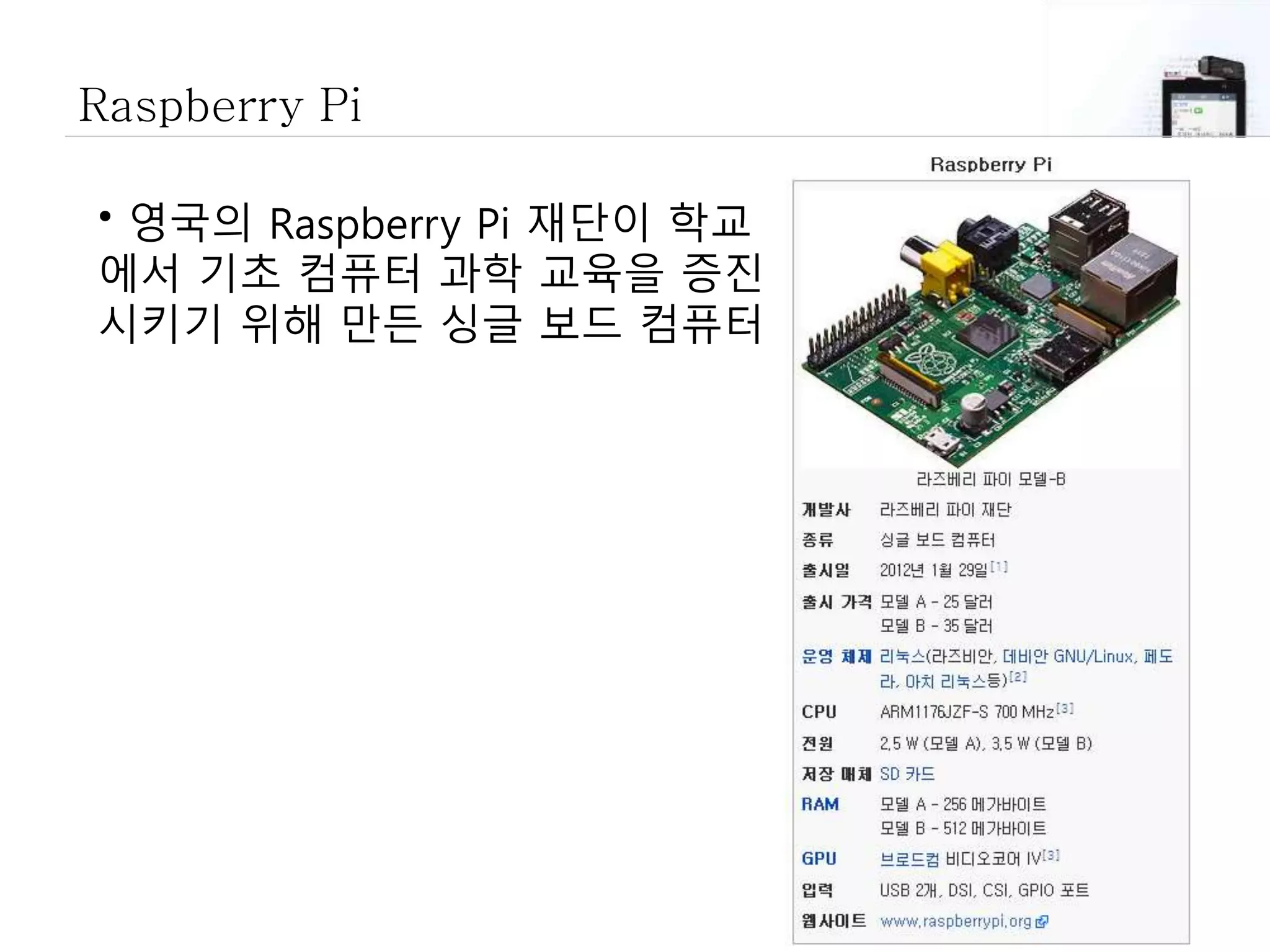 Raspberry Pi
• 영국의 Raspberry Pi 재단이 학교
에서 기초 컴퓨터 과학 교육을 증진
시키기 위해 만든 싱글 보드 컴퓨터
 