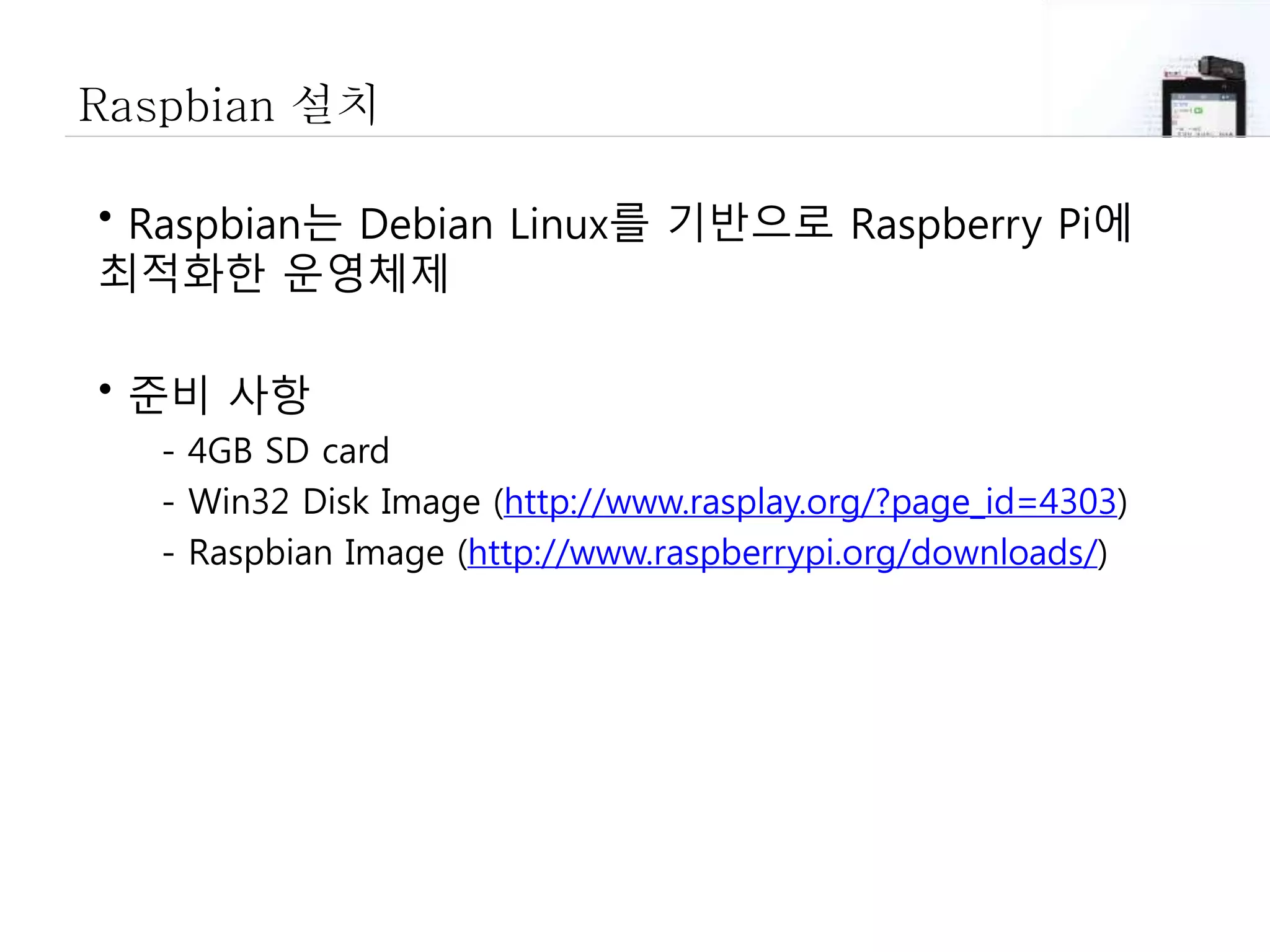 Raspbian 설치
• Raspbian는 Debian Linux를 기반으로 Raspberry Pi에
최적화한 운영체제
• 준비 사항
- 4GB SD card
- Win32 Disk Image (http://www.rasplay.org/?page_id=4303)
- Raspbian Image (http://www.raspberrypi.org/downloads/)
 