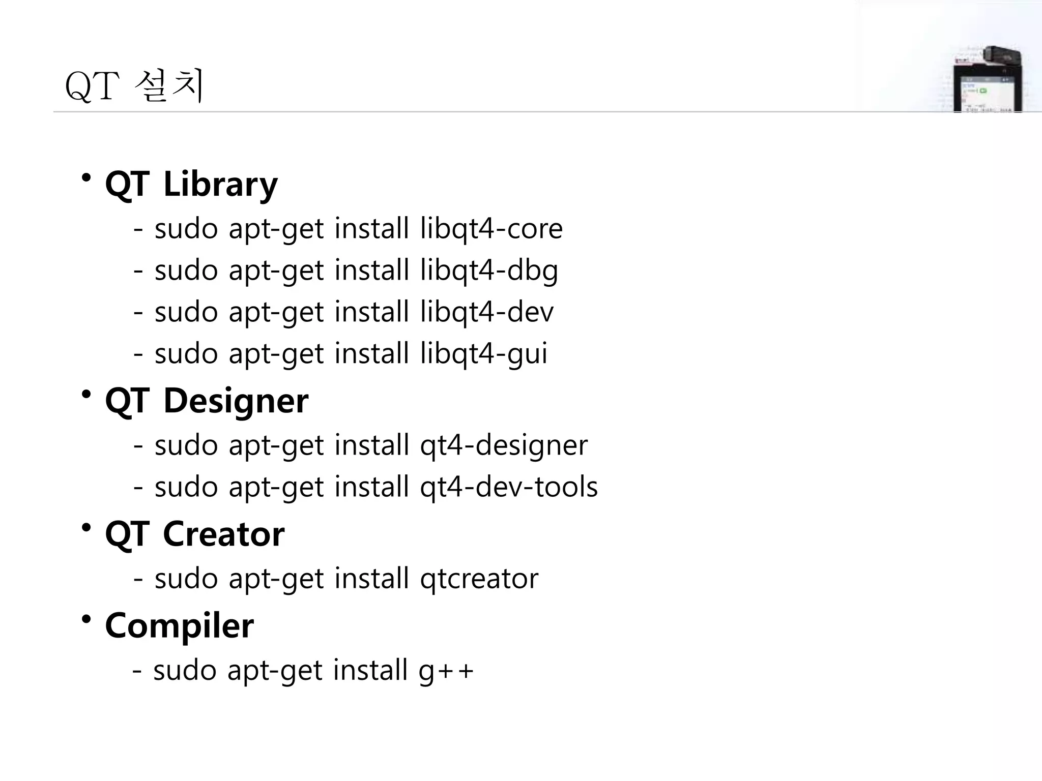 QT 설치
• QT Library
- sudo apt-get install libqt4-core
- sudo apt-get install libqt4-dbg
- sudo apt-get install libqt4-dev
- sudo apt-get install libqt4-gui
• QT Designer
- sudo apt-get install qt4-designer
- sudo apt-get install qt4-dev-tools
• QT Creator
- sudo apt-get install qtcreator
• Compiler
- sudo apt-get install g++
 