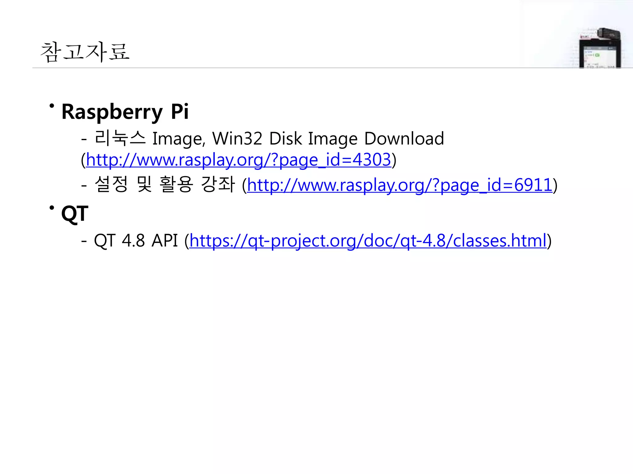 참고자료
• Raspberry Pi
- 리눅스 Image, Win32 Disk Image Download
(http://www.rasplay.org/?page_id=4303)
- 설정 및 활용 강좌 (http://www.rasplay.org/?page_id=6911)
• QT
- QT 4.8 API (https://qt-project.org/doc/qt-4.8/classes.html)
 