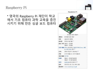 Raspberry Pi
• 영국의 Raspberry Pi 재단이 학교
에서 기초 컴퓨터 과학 교육을 증진
시키기 위해 만든 싱글 보드 컴퓨터
 