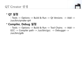 QT Creator 설정
• QT 설정
- Tools -> Options -> Build & Run -> Qt Versions -> Add ->
/usr/bin/qmake-qt4
• Compiler, Debug 설정
- Tools -> Options -> Build & Run -> Tool Chains -> Add ->
GCC -> Compiler path -> /usr/bin/gcc -> Debugger ->
/usr/bin/gdb
 