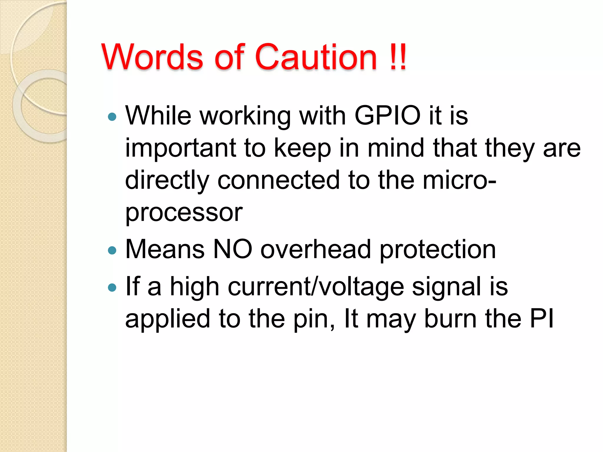 Words of Caution !!
 While working with GPIO it is
important to keep in mind that they are
directly connected to the micro-
processor
 Means NO overhead protection
 If a high current/voltage signal is
applied to the pin, It may burn the PI
 