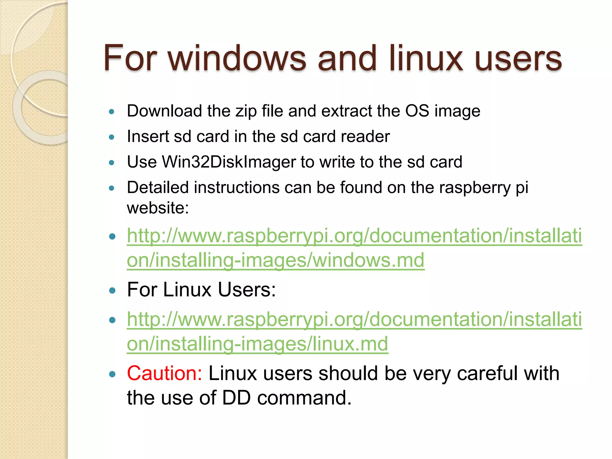 For windows and linux users
 Download the zip file and extract the OS image
 Insert sd card in the sd card reader
 Use Win32DiskImager to write to the sd card
 Detailed instructions can be found on the raspberry pi
website:
 http://www.raspberrypi.org/documentation/installati
on/installing-images/windows.md
 For Linux Users:
 http://www.raspberrypi.org/documentation/installati
on/installing-images/linux.md
 Caution: Linux users should be very careful with
the use of DD command.
 