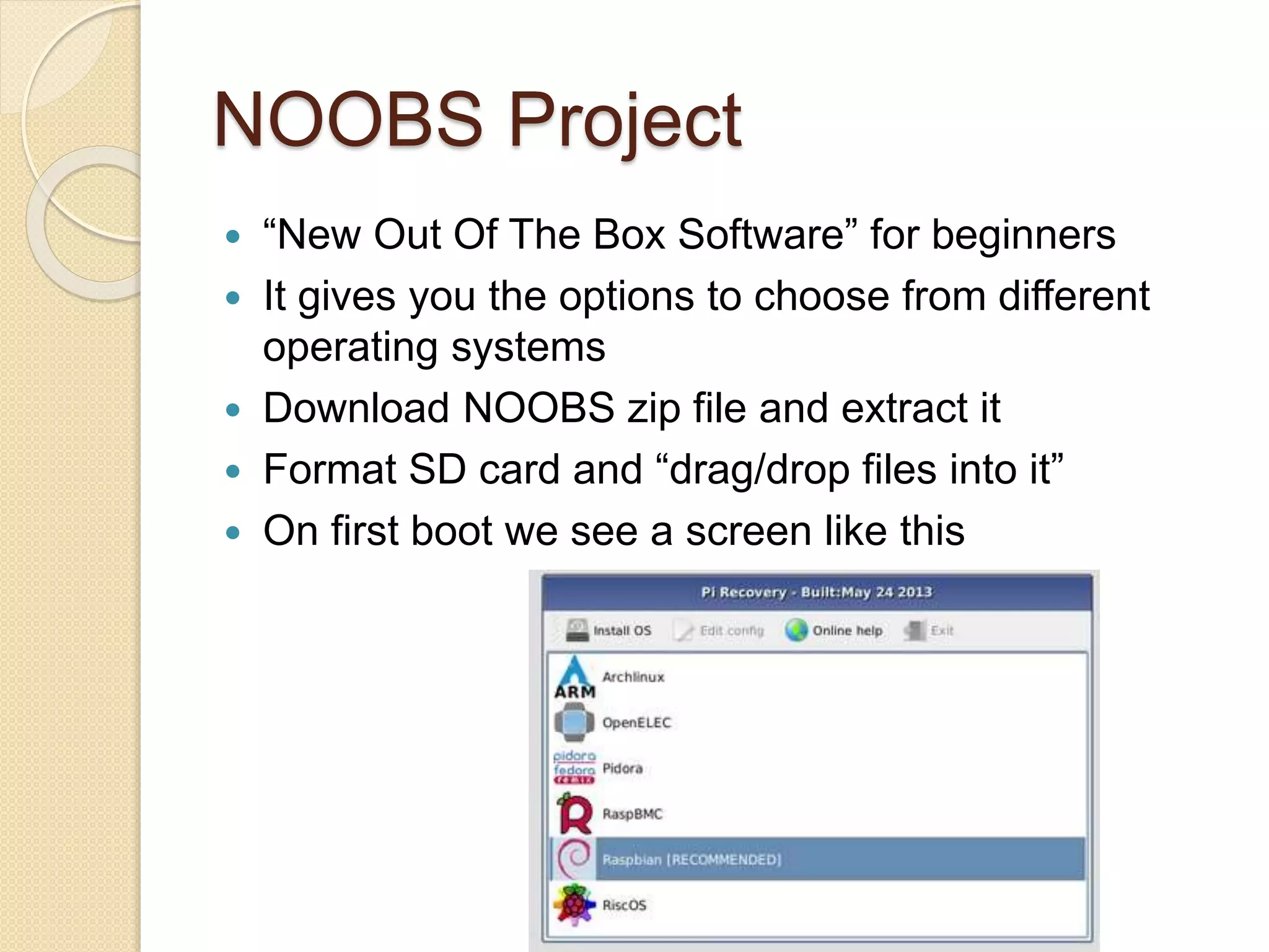 NOOBS Project
 “New Out Of The Box Software” for beginners
 It gives you the options to choose from different
operating systems
 Download NOOBS zip file and extract it
 Format SD card and “drag/drop files into it”
 On first boot we see a screen like this
 