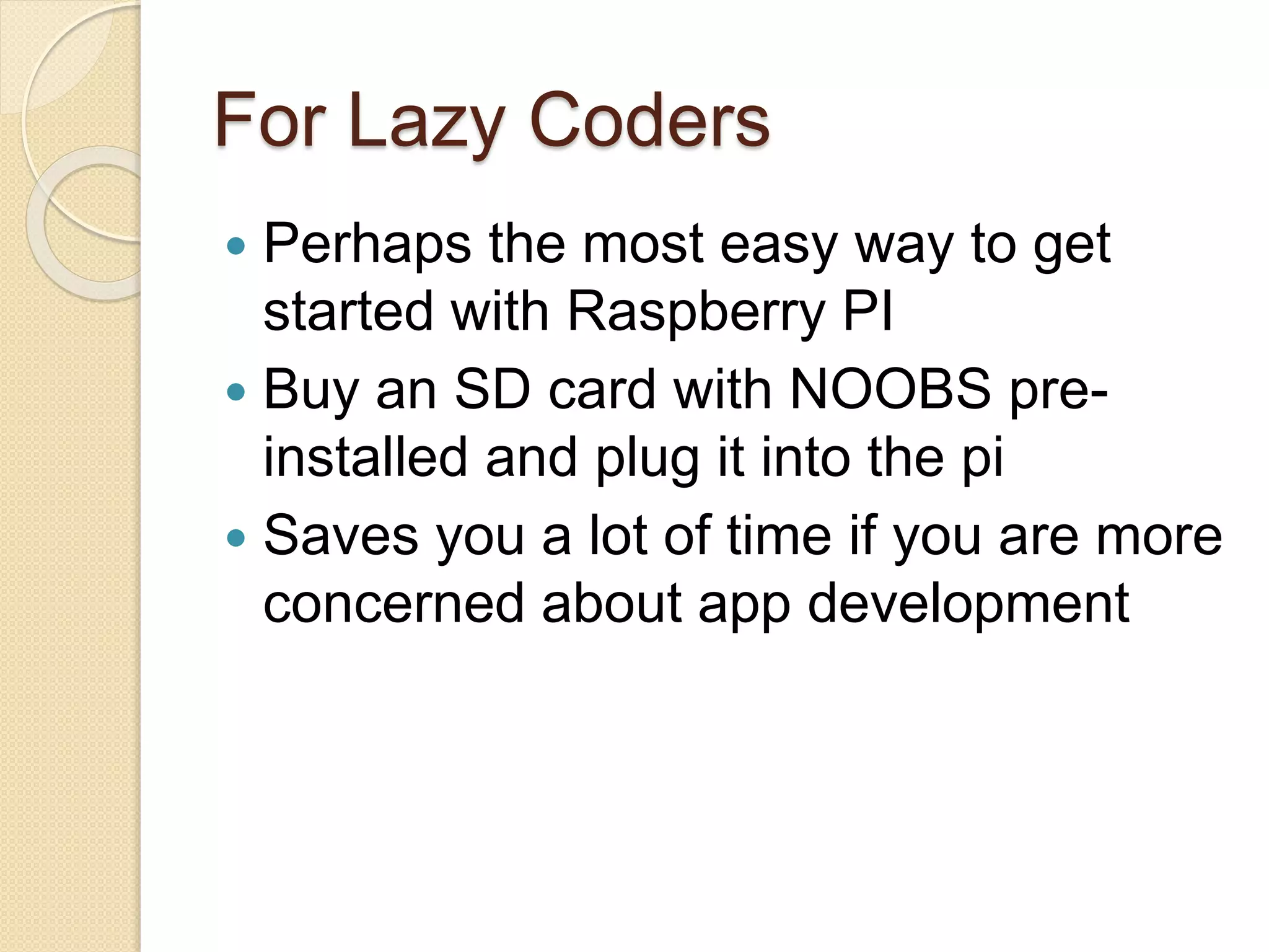 For Lazy Coders
 Perhaps the most easy way to get
started with Raspberry PI
 Buy an SD card with NOOBS pre-
installed and plug it into the pi
 Saves you a lot of time if you are more
concerned about app development
 