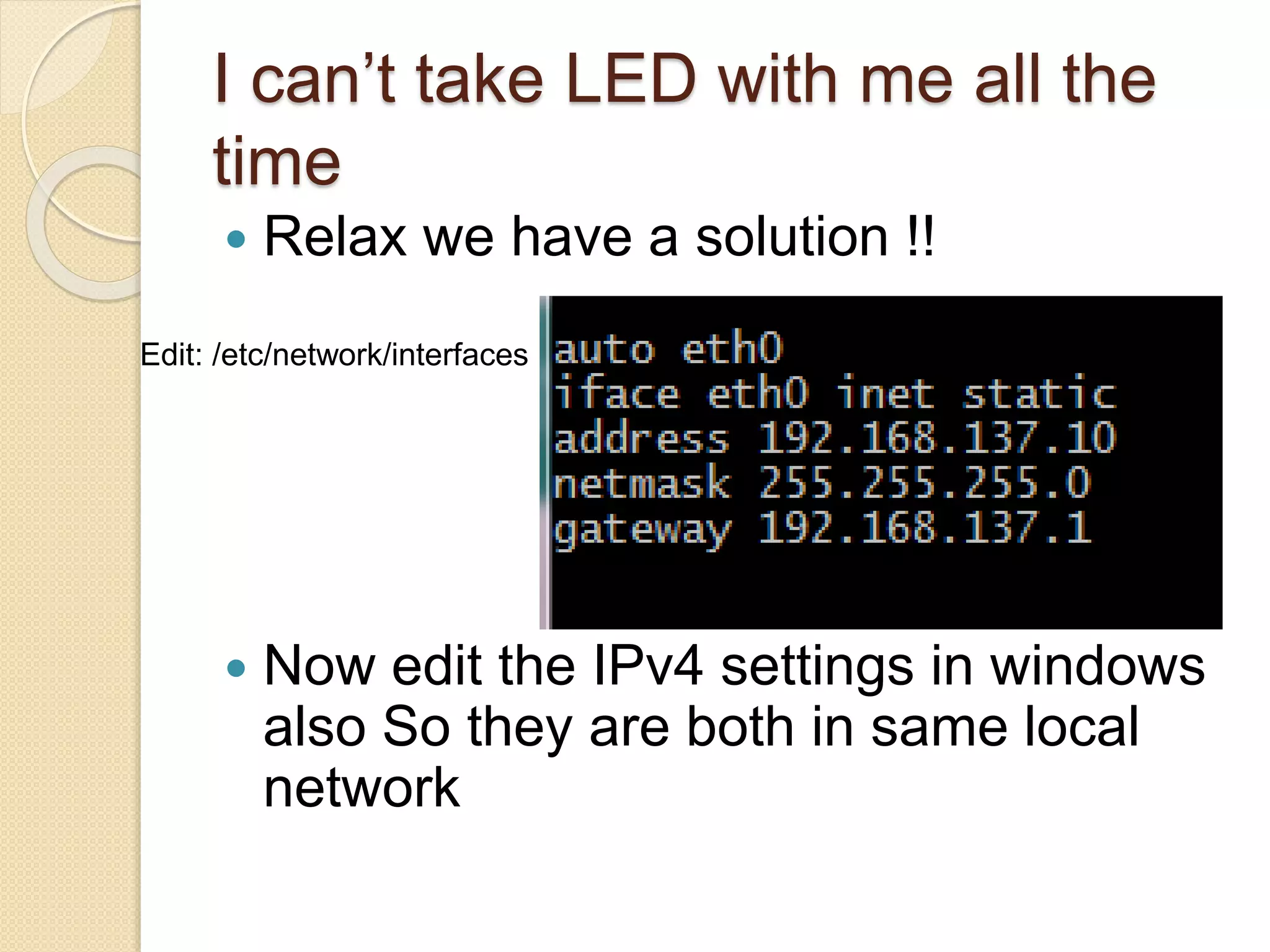 I can’t take LED with me all the
time
 Relax we have a solution !!
 Now edit the IPv4 settings in windows
also So they are both in same local
network
Edit: /etc/network/interfaces
 