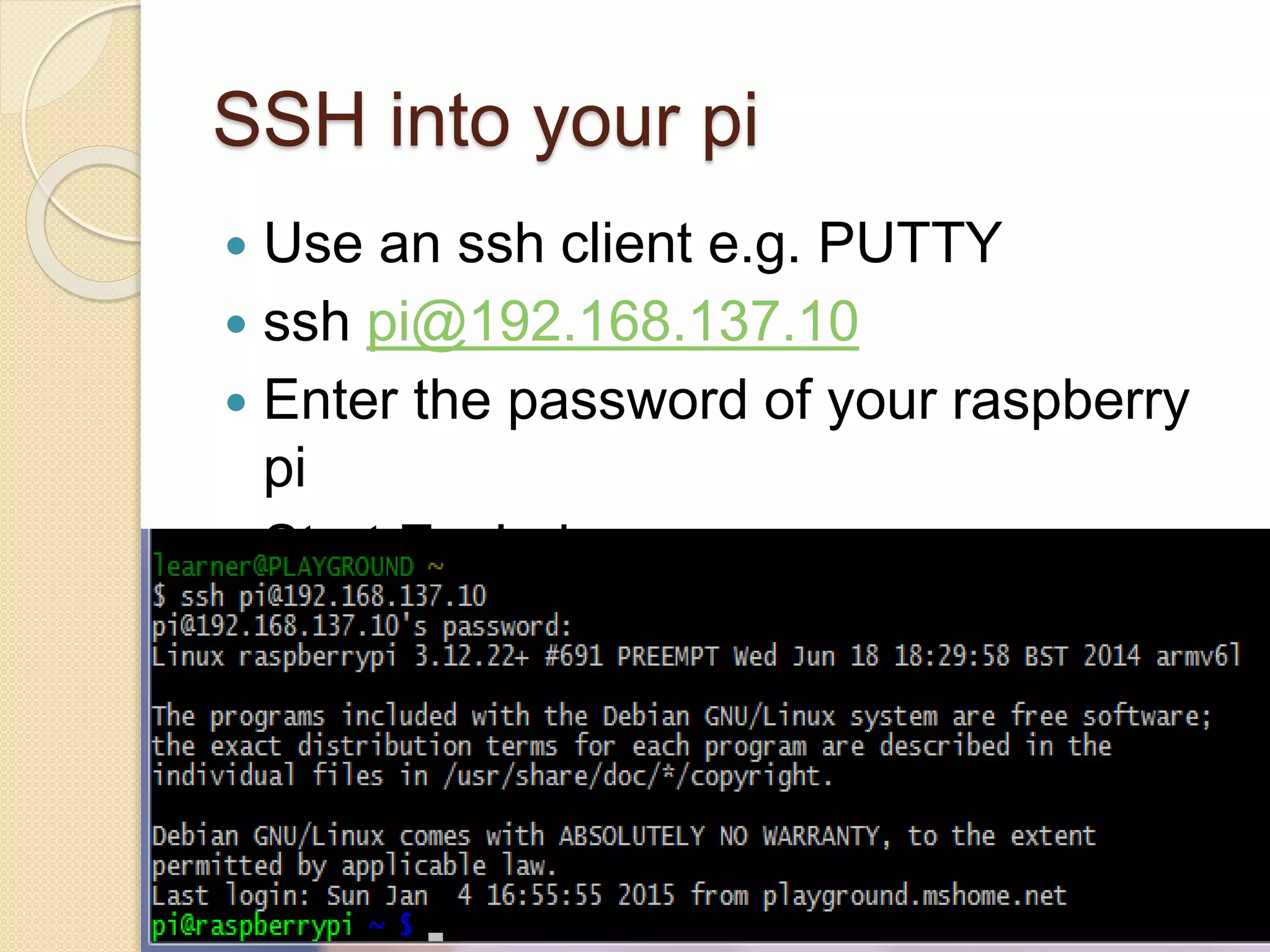 SSH into your pi
 Use an ssh client e.g. PUTTY
 ssh pi@192.168.137.10
 Enter the password of your raspberry
pi
 Start Exploring
 