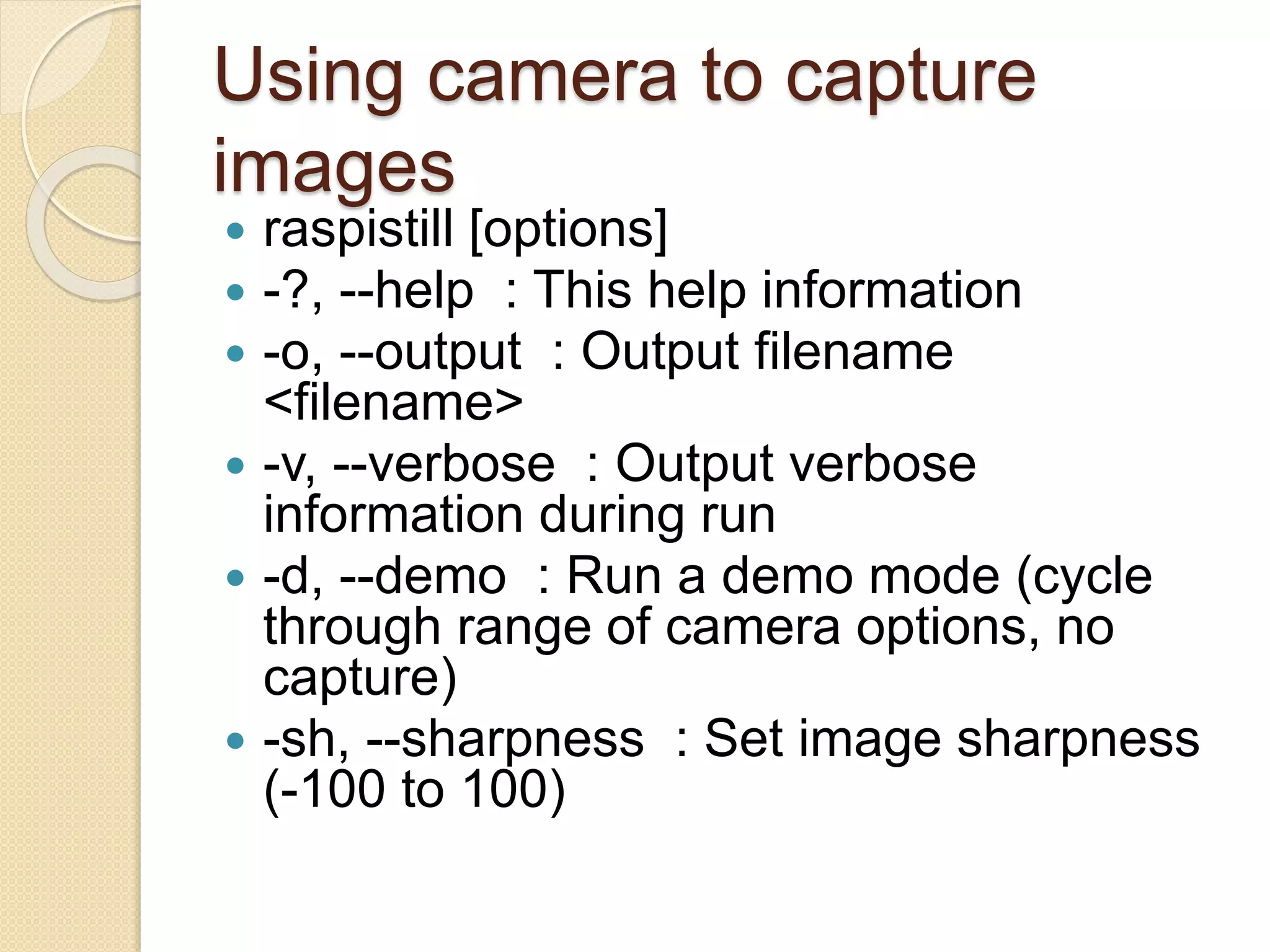 Using camera to capture
images
 raspistill [options]
 -?, --help : This help information
 -o, --output : Output filename
<filename>
 -v, --verbose : Output verbose
information during run
 -d, --demo : Run a demo mode (cycle
through range of camera options, no
capture)
 -sh, --sharpness : Set image sharpness
(-100 to 100)
 