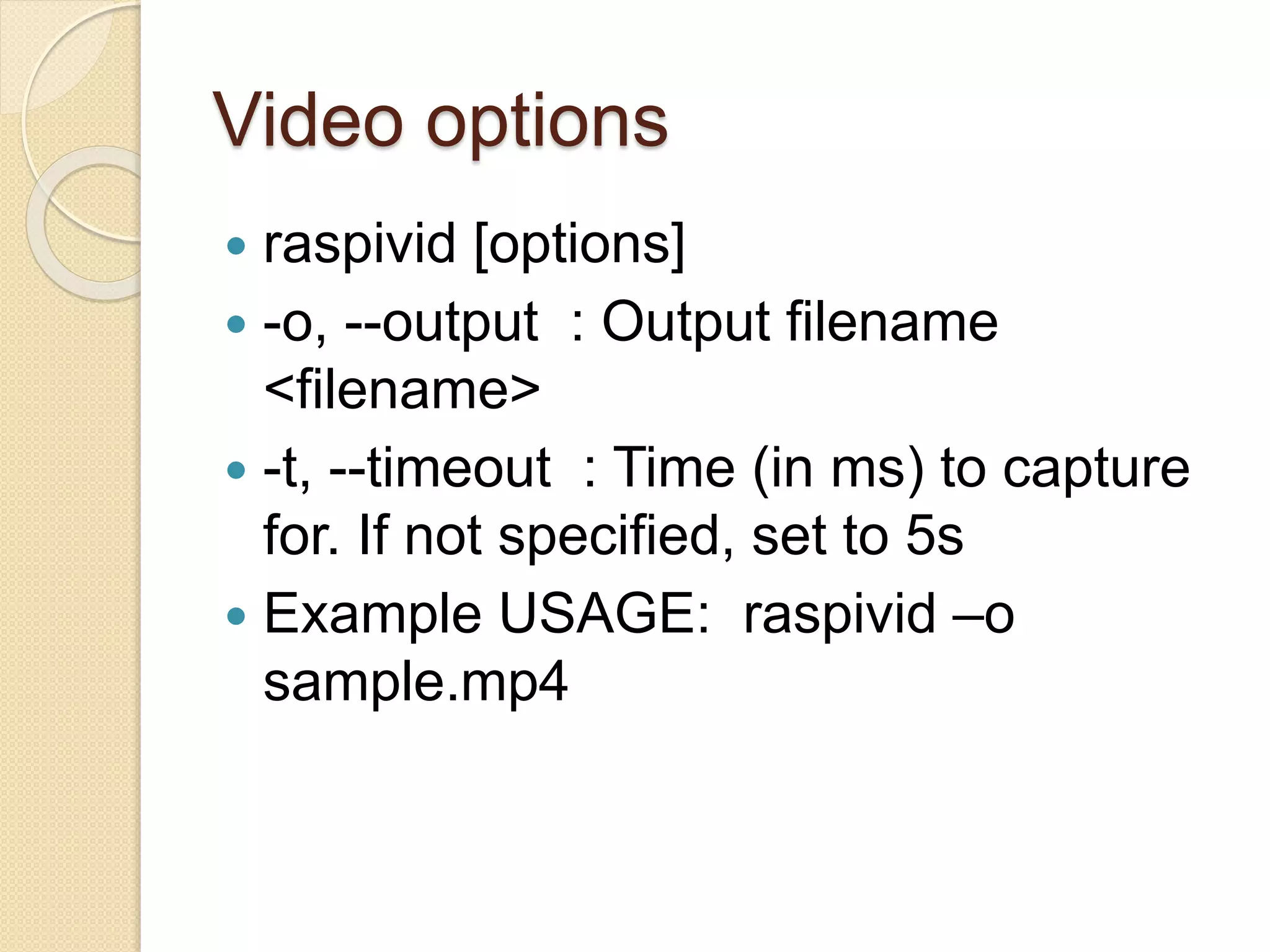 Video options
 raspivid [options]
 -o, --output : Output filename
<filename>
 -t, --timeout : Time (in ms) to capture
for. If not specified, set to 5s
 Example USAGE: raspivid –o
sample.mp4
 