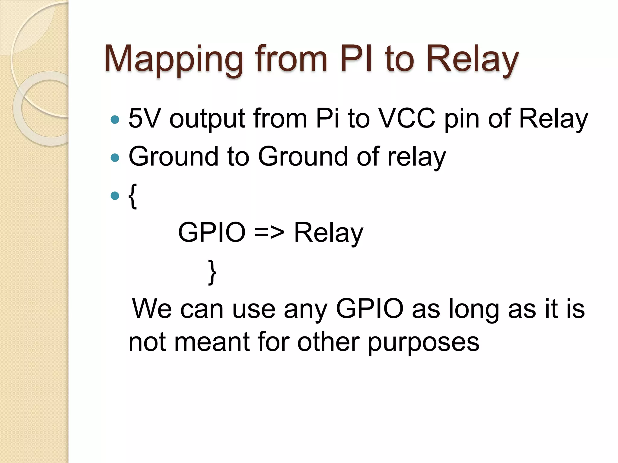 Mapping from PI to Relay
 5V output from Pi to VCC pin of Relay
 Ground to Ground of relay
 {
GPIO => Relay
}
We can use any GPIO as long as it is
not meant for other purposes
 