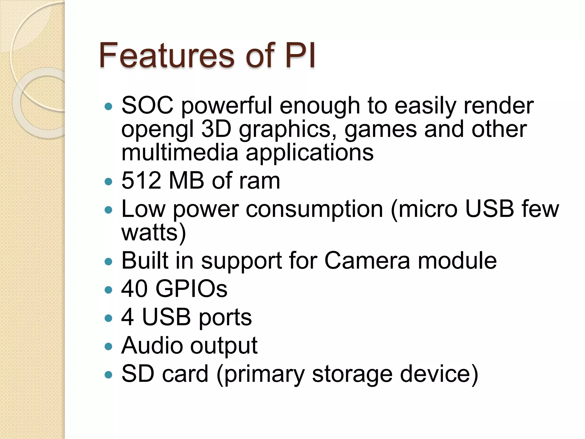 Features of PI
 SOC powerful enough to easily render
opengl 3D graphics, games and other
multimedia applications
 512 MB of ram
 Low power consumption (micro USB few
watts)
 Built in support for Camera module
 40 GPIOs
 4 USB ports
 Audio output
 SD card (primary storage device)
 