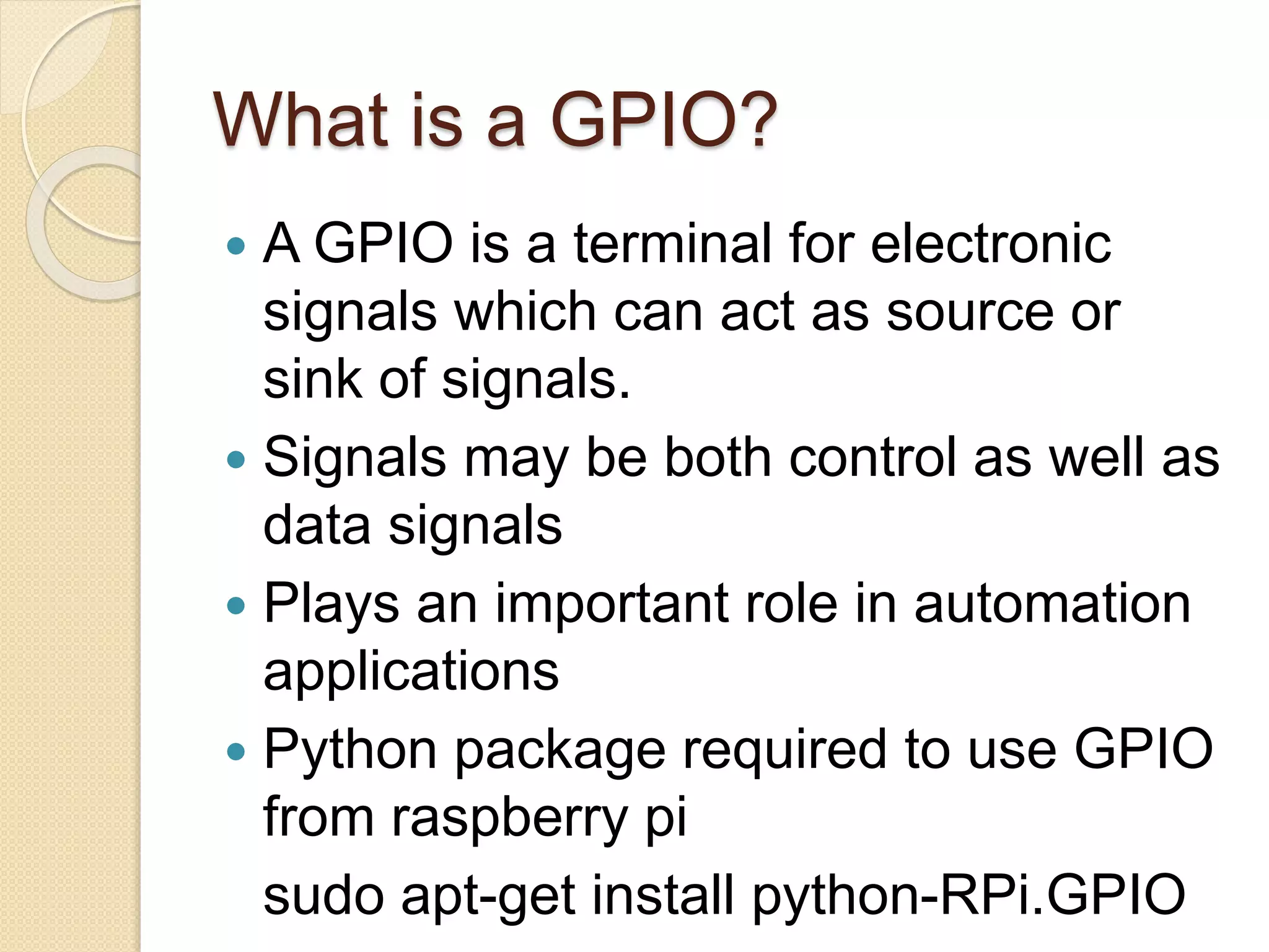What is a GPIO?
 A GPIO is a terminal for electronic
signals which can act as source or
sink of signals.
 Signals may be both control as well as
data signals
 Plays an important role in automation
applications
 Python package required to use GPIO
from raspberry pi
sudo apt-get install python-RPi.GPIO
 