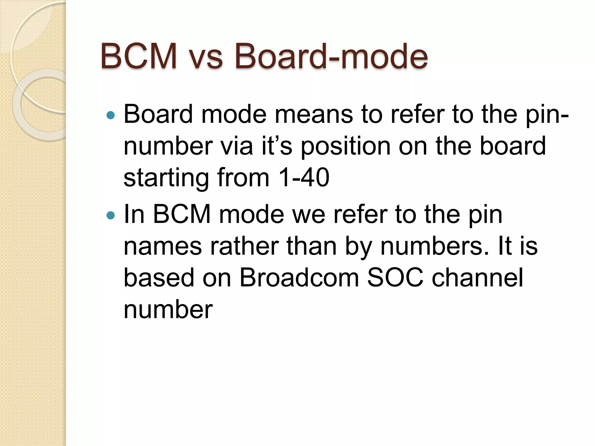 BCM vs Board-mode
 Board mode means to refer to the pin-
number via it’s position on the board
starting from 1-40
 In BCM mode we refer to the pin
names rather than by numbers. It is
based on Broadcom SOC channel
number
 