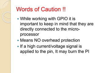 Words of Caution !!
 While working with GPIO it is
important to keep in mind that they are
directly connected to the micro-
processor
 Means NO overhead protection
 If a high current/voltage signal is
applied to the pin, It may burn the PI
 