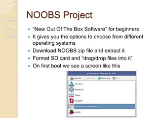 NOOBS Project
 “New Out Of The Box Software” for beginners
 It gives you the options to choose from different
operating systems
 Download NOOBS zip file and extract it
 Format SD card and “drag/drop files into it”
 On first boot we see a screen like this
 