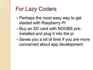 For Lazy Coders
 Perhaps the most easy way to get
started with Raspberry PI
 Buy an SD card with NOOBS pre-
installed and plug it into the pi
 Saves you a lot of time if you are more
concerned about app development
 
