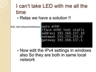 I can’t take LED with me all the
time
 Relax we have a solution !!
 Now edit the IPv4 settings in windows
also So they are both in same local
network
Edit: /etc/network/interfaces
 
