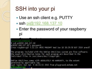 SSH into your pi
 Use an ssh client e.g. PUTTY
 ssh pi@192.168.137.10
 Enter the password of your raspberry
pi
 Start Exploring
 