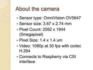 About the camera
 Sensor type: OmniVision OV5647
 Sensor size: 3.67 x 2.74 mm
 Pixel Count: 2592 x 1944
(5megapixel)
 Pixel Size: 1.4 x 1.4 um
 Video: 1080p at 30 fps with codec
H.264
 Connects to Raspberry via CSI
interface
 