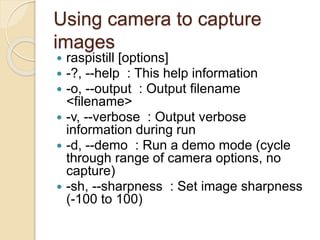 Using camera to capture
images
 raspistill [options]
 -?, --help : This help information
 -o, --output : Output filename
<filename>
 -v, --verbose : Output verbose
information during run
 -d, --demo : Run a demo mode (cycle
through range of camera options, no
capture)
 -sh, --sharpness : Set image sharpness
(-100 to 100)
 