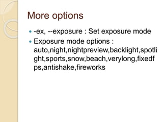 More options
 -ex, --exposure : Set exposure mode
 Exposure mode options :
auto,night,nightpreview,backlight,spotli
ght,sports,snow,beach,verylong,fixedf
ps,antishake,fireworks
 