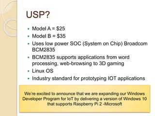 USP?
 Model A = $25
 Model B = $35
 Uses low power SOC (System on Chip) Broadcom
BCM2835
 BCM2835 supports applications from word
processing, web-browsing to 3D gaming
 Linux OS
 Industry standard for prototyping IOT applications
We’re excited to announce that we are expanding our Windows
Developer Program for IoT by delivering a version of Windows 10
that supports Raspberry Pi 2 -Microsoft
 