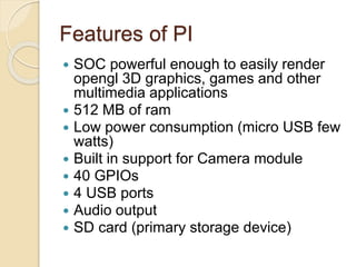 Features of PI
 SOC powerful enough to easily render
opengl 3D graphics, games and other
multimedia applications
 512 MB of ram
 Low power consumption (micro USB few
watts)
 Built in support for Camera module
 40 GPIOs
 4 USB ports
 Audio output
 SD card (primary storage device)
 