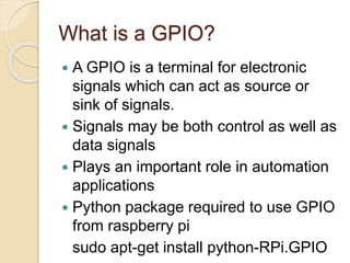 What is a GPIO?
 A GPIO is a terminal for electronic
signals which can act as source or
sink of signals.
 Signals may be both control as well as
data signals
 Plays an important role in automation
applications
 Python package required to use GPIO
from raspberry pi
sudo apt-get install python-RPi.GPIO
 
