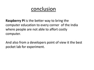 conclusion
Raspberry PI is the better way to bring the
computer education to every corner of the India
where people are not able to affort costly
computer.
And also from a developers point of view it the best
pocket lab for experiment.
 