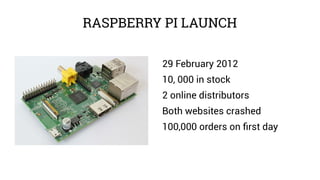 RASPBERRY PI LAUNCH
29 February 2012
10, 000 in stock
2 online distributors
Both websites crashed
100,000 orders on first day
 