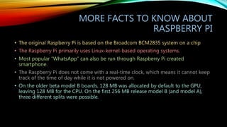 MORE FACTS TO KNOW ABOUT
RASPBERRY PI
• The original Raspberry Pi is based on the Broadcom BCM2835 system on a chip
• The ...