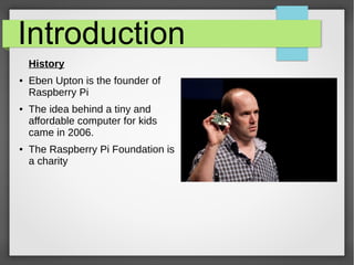 Introduction
History
● Eben Upton is the founder of
Raspberry Pi
● The idea behind a tiny and
affordable computer for kids...