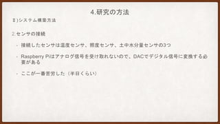 2.センサの接続
• 接続したセンサは温度センサ、照度センサ、土中水分量センサの3つ
• Raspberry Piはアナログ信号を受け取れないので、DACでデジタル信号に変換する必
要がある
• ここが一番苦労した（半日くらい）
4.研究の方法
Ⅱ)システム構築方法
 