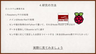 4.Raspberry Piでの処理
• メインはNode-Redで処理
• センサ値の取得のみPythonで書いて、それをNode-Redから呼び出す
• データを整形してBluemix IoTに渡す
• センサ値に応じて設定した台詞をツイートする（本当はBluemix側でやりたかった）
4.研究の方法
Ⅱ)システム構築方法
実際に見てみましょう
 