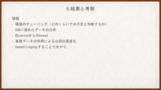 5.結果と考察
• 課題
• 閾値のチューニング（どのくらいで水不足と判断するか）
• DBに溜めたデータの分析
• Bluemixからのtweet
• 蓄積データの利用による台詞の高度化
• tweetにreplayすることで水やり
 