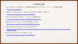 6.参考文献
• ラズパイを買ったらそのあとは？地獄の初期設定をしよう【OSインストール・日本語設定編】
• http://liginc.co.jp/261317
• Raspberry PiをIBM Watson、Bluemix、Node-REDに接続して活用する
• https://www.webprofessional.jp/2016/06/2584/
• AWS IoTとRaspberry Pi使って、プランターの野菜を救う！
• http://qiita.com/hase-ken/items/8d2d66e002625ca46e11
• Raspberry Piでプランターの水やりを自動化してみた
• http://qiita.com/kwt514/items/33483238b25aafd1dc6a
• Analog Inputs for Raspberry Pi Using the MCP3008
• https://cdn-learn.adafruit.com/downloads/pdf/reading-a-analog-in-and-controlling-audio-volume-with-the-
raspberry-pi.pdf
• Bluemix の Cloudant サービスを使ってみる
• http://dotnsf.blog.jp/archives/1007728395.html
 