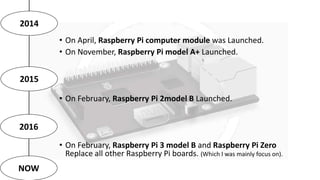 2014
2015
• On April, Raspberry Pi computer module was Launched.
• On November, Raspberry Pi model A+ Launched.
• On Febru...