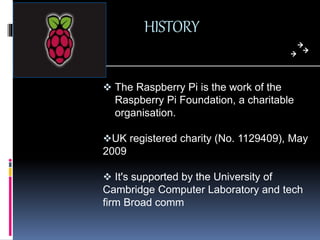 HISTORY
 The Raspberry Pi is the work of the
Raspberry Pi Foundation, a charitable
organisation.
UK registered charity (...