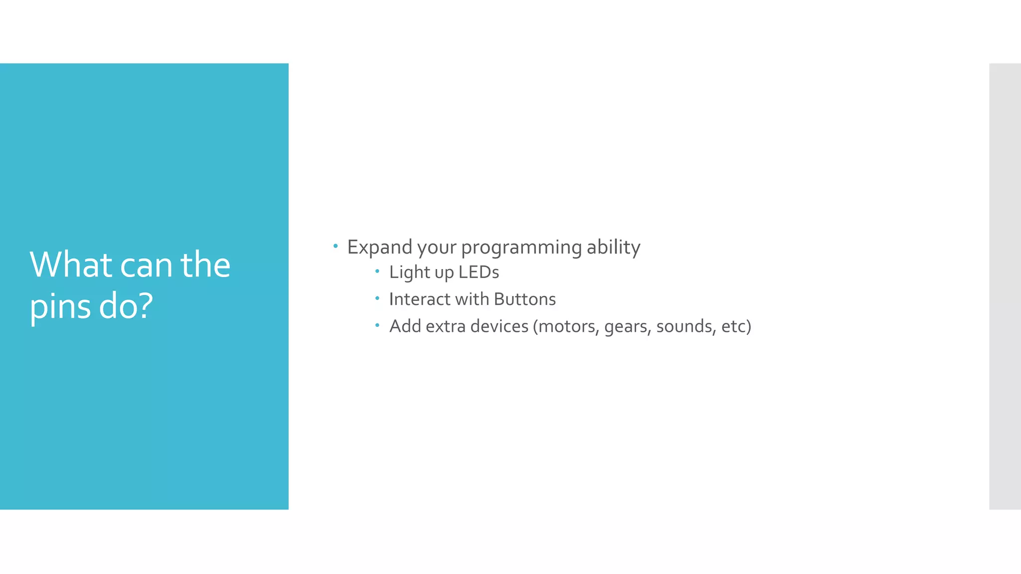 What can the
pins do?
 Expand your programming ability
 Light up LEDs
 Interact with Buttons
 Add extra devices (motors, gears, sounds, etc)
 