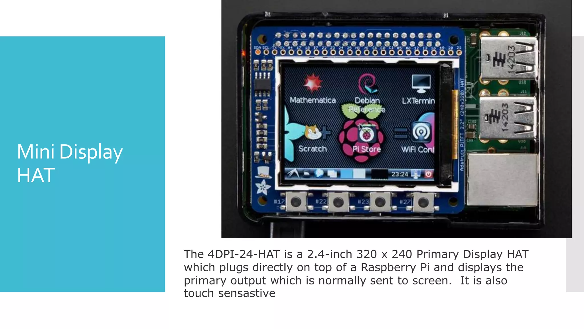 Mini Display
HAT
The 4DPI-24-HAT is a 2.4-inch 320 x 240 Primary Display HAT
which plugs directly on top of a Raspberry Pi and displays the
primary output which is normally sent to screen. It is also
touch sensastive
 
