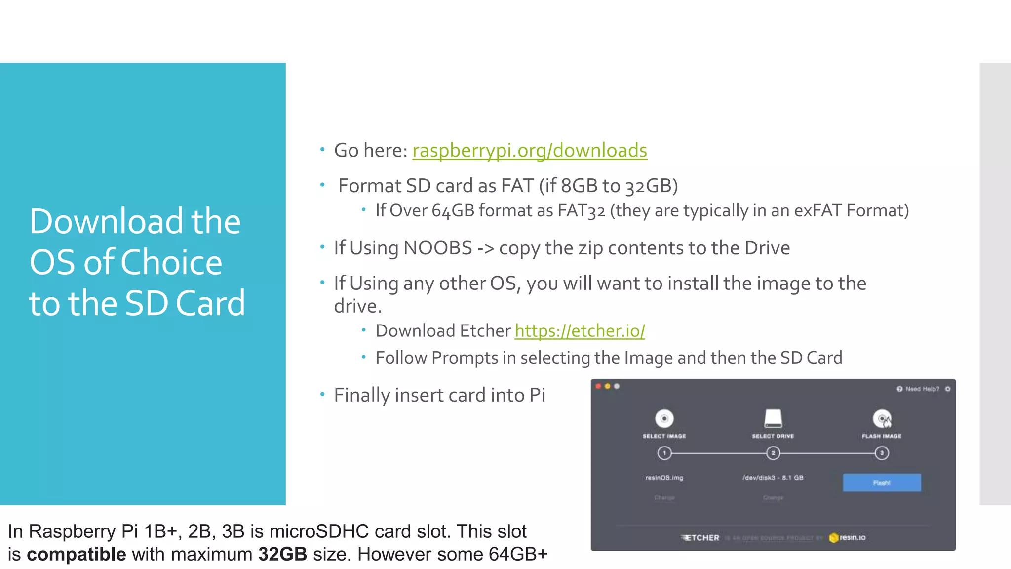 Download the
OS ofChoice
to theSDCard
 Go here: raspberrypi.org/downloads
 Format SD card as FAT (if 8GB to 32GB)
 If Over 64GB format as FAT32 (they are typically in an exFAT Format)
 If Using NOOBS -> copy the zip contents to the Drive
 If Using any other OS, you will want to install the image to the
drive.
 Download Etcher https://etcher.io/
 Follow Prompts in selecting the Image and then the SD Card
 Finally insert card into Pi
In Raspberry Pi 1B+, 2B, 3B is microSDHC card slot. This slot
is compatible with maximum 32GB size. However some 64GB+
 