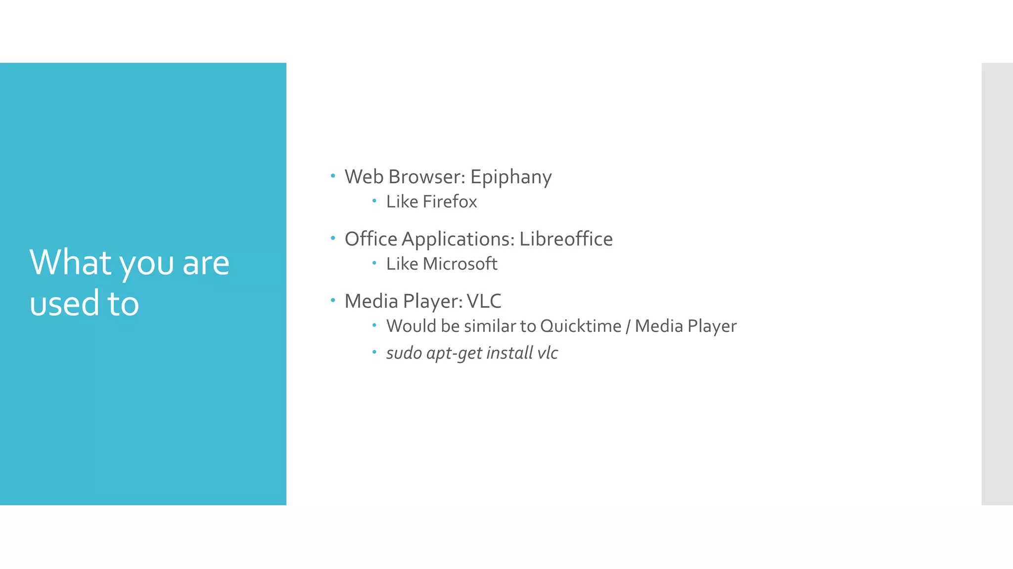 What you are
used to
 Web Browser: Epiphany
 Like Firefox
 Office Applications: Libreoffice
 Like Microsoft
 Media Player:VLC
 Would be similar to Quicktime / Media Player
 sudo apt-get install vlc
 