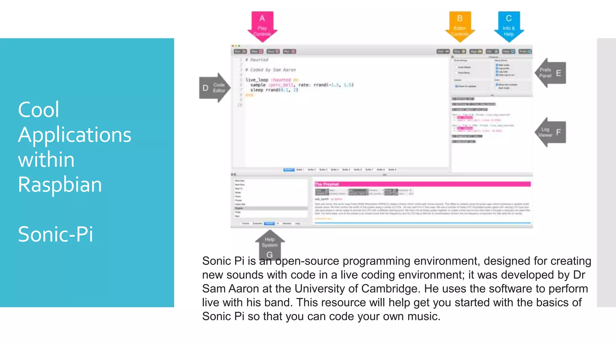 Cool
Applications
within
Raspbian
Sonic-Pi
Sonic Pi is an open-source programming environment, designed for creating
new sounds with code in a live coding environment; it was developed by Dr
Sam Aaron at the University of Cambridge. He uses the software to perform
live with his band. This resource will help get you started with the basics of
Sonic Pi so that you can code your own music.
 
