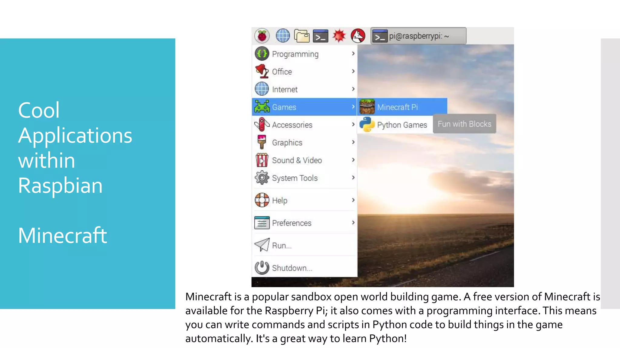 Cool
Applications
within
Raspbian
Minecraft
Minecraft is a popular sandbox open world building game. A free version of Minecraft is
available for the Raspberry Pi; it also comes with a programming interface.This means
you can write commands and scripts in Python code to build things in the game
automatically. It's a great way to learn Python!
 
