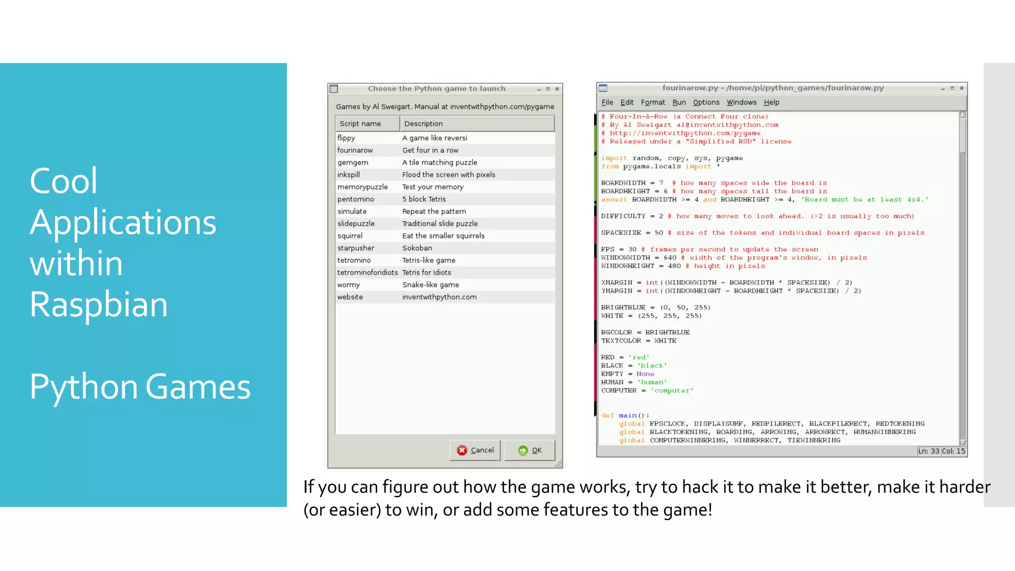 Cool
Applications
within
Raspbian
PythonGames
If you can figure out how the game works, try to hack it to make it better, make it harder
(or easier) to win, or add some features to the game!
 